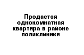 Продается однокомнатная квартира в районе поликлиники